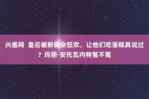 兴盛网  皇后被斩民众狂欢，让他们吃蛋糕真说过？玛丽·安托瓦内特冤不冤