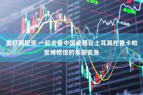 富灯网配资 一起去看中国瓷器在土耳其托普卡帕宫博物馆的华丽变身