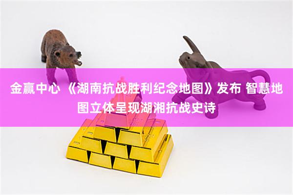 金赢中心 《湖南抗战胜利纪念地图》发布 智慧地图立体呈现湖湘抗战史诗