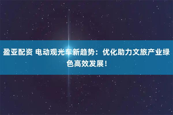 盈亚配资 电动观光车新趋势：优化助力文旅产业绿色高效发展！