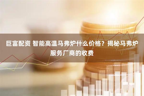 巨富配资 智能高温马弗炉什么价格？揭秘马弗炉服务厂商的收费