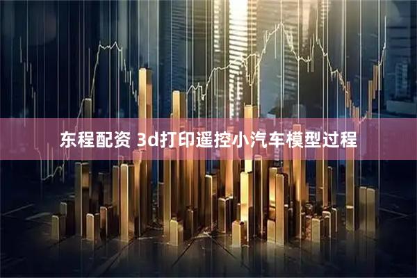 东程配资 3d打印遥控小汽车模型过程
