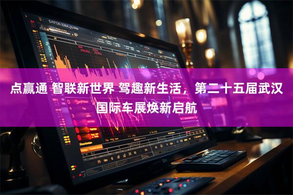 点赢通 智联新世界 驾趣新生活，第二十五届武汉国际车展焕新启航