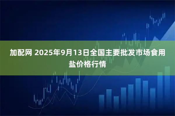 加配网 2025年9月13日全国主要批发市场食用盐价格行情