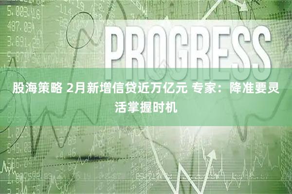 股海策略 2月新增信贷近万亿元 专家：降准要灵活掌握时机