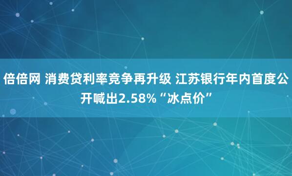 倍倍网 消费贷利率竞争再升级 江苏银行年内首度公开喊出2.58%“冰点价”