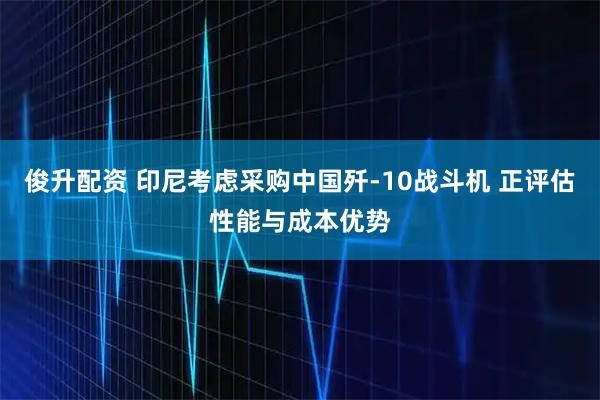 俊升配资 印尼考虑采购中国歼-10战斗机 正评估性能与成本优势
