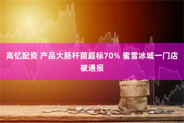高忆配资 产品大肠杆菌超标70% 蜜雪冰城一门店被通报