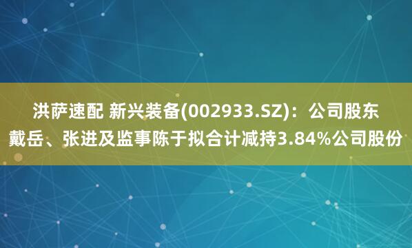洪萨速配 新兴装备(002933.SZ)：公司股东戴岳、张进及监事陈于拟合计减持3.84%公司股份