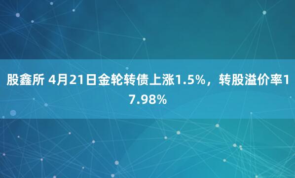 股鑫所 4月21日金轮转债上涨1.5%，转股溢价率17.98%