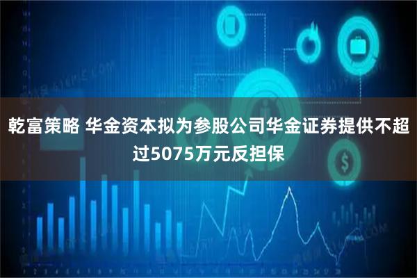乾富策略 华金资本拟为参股公司华金证券提供不超过5075万元反担保