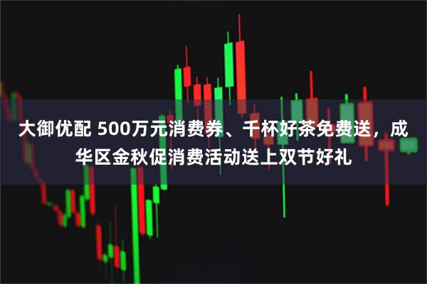 大御优配 500万元消费券、千杯好茶免费送，成华区金秋促消费活动送上双节好礼