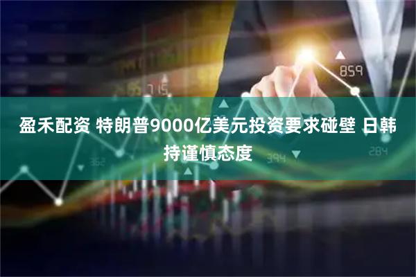 盈禾配资 特朗普9000亿美元投资要求碰壁 日韩持谨慎态度