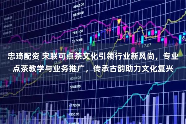 忠琦配资 宋联可点茶文化引领行业新风尚，专业点茶教学与业务推广，传承古韵助力文化复兴