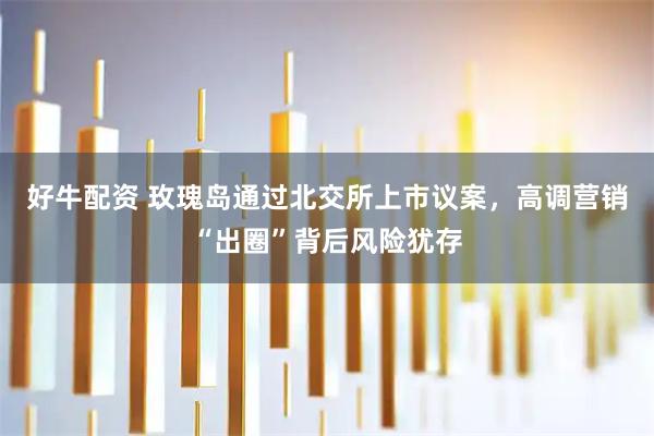 好牛配资 玫瑰岛通过北交所上市议案，高调营销“出圈”背后风险犹存