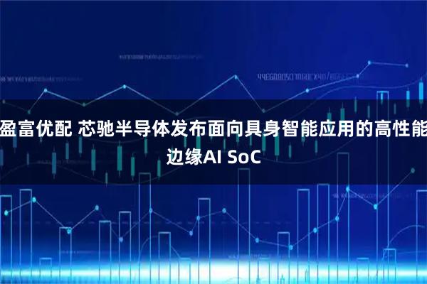 盈富优配 芯驰半导体发布面向具身智能应用的高性能边缘AI SoC