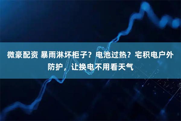 微豪配资 暴雨淋坏柜子？电池过热？宅积电户外防护，让换电不用看天气