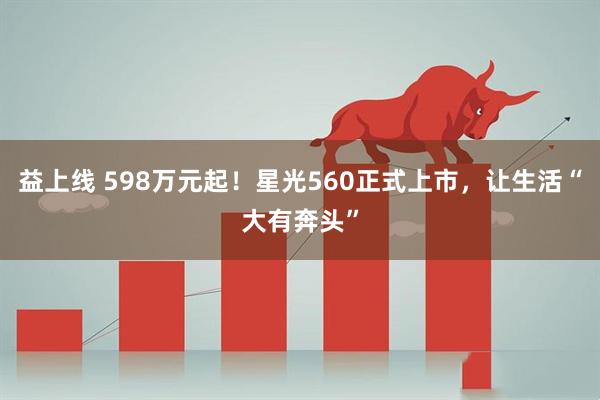 益上线 598万元起！星光560正式上市，让生活“大有奔头”
