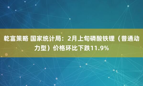 乾富策略 国家统计局：2月上旬磷酸铁锂（普通动力型）价格环比下跌11.9%