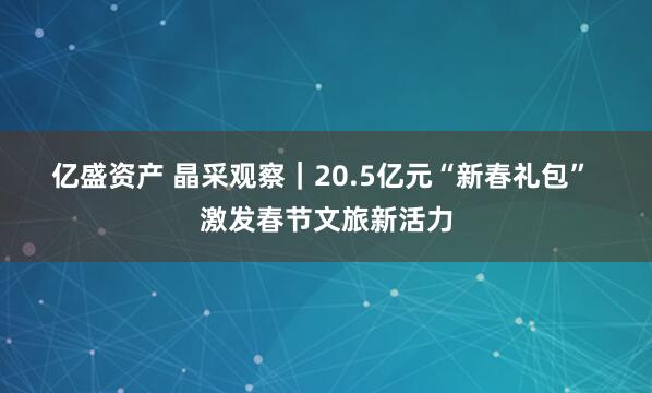 亿盛资产 晶采观察｜20.5亿元“新春礼包” 激发春节文旅新活力