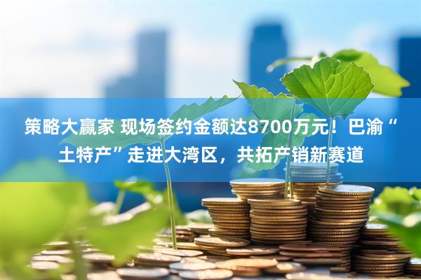策略大赢家 现场签约金额达8700万元！巴渝“土特产”走进大湾区，共拓产销新赛道