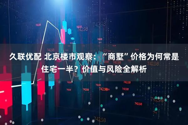 久联优配 北京楼市观察：“商墅”价格为何常是住宅一半？价值与风险全解析