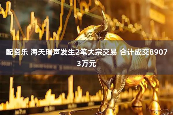 配资乐 海天瑞声发生2笔大宗交易 合计成交89073万元