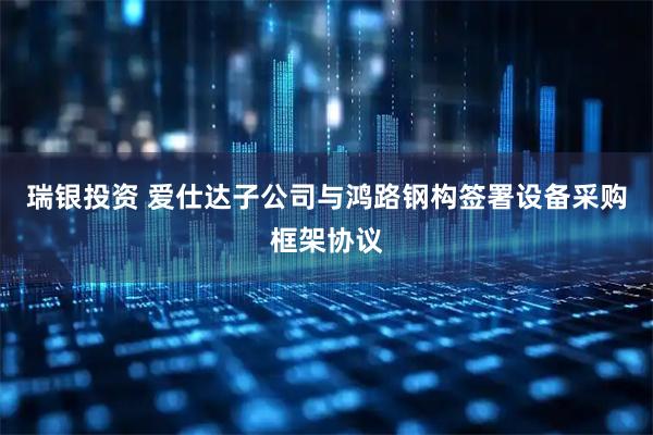 瑞银投资 爱仕达子公司与鸿路钢构签署设备采购框架协议