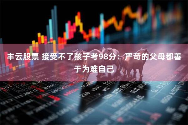 丰云股票 接受不了孩子考98分：严苛的父母都善于为难自己