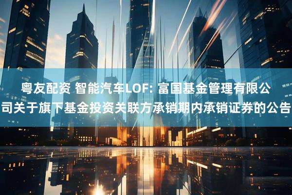 粤友配资 智能汽车LOF: 富国基金管理有限公司关于旗下基金投资关联方承销期内承销证券的公告