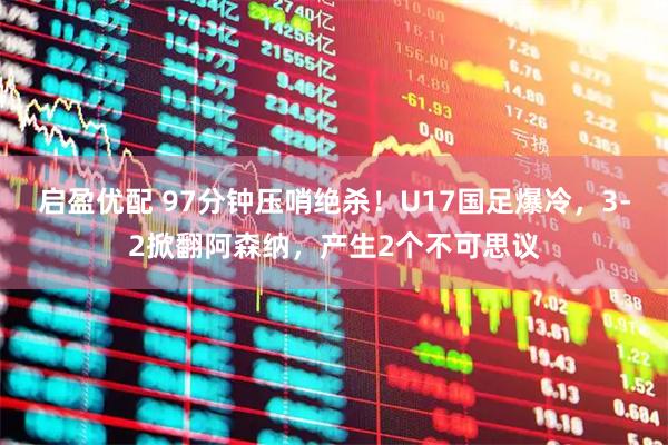 启盈优配 97分钟压哨绝杀！U17国足爆冷，3-2掀翻阿森纳，产生2个不可思议